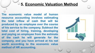 The economic value model of human
resource accounting involves estimating
the total inflow of cash that will be
produced by an employee over the course
of his service to the company. Subtract the
total cost of hiring, training, developing
and paying an employee from the estimate
of the cash he will generate for the
company, and you have arrived at his net
worth according to the economic value
method of HR accounting.
5. Economic Valuation Method
 