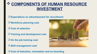  COMPONENTS OF HUMAN RESOURCE
INVESTMENT
 Expenditure on advertisement for recruitment
 Workforce planning cost
 Cost of selection
 Training and development cost
 On the job training cost
 Skill management cost
 Cost of Induction, orientation and on boarding
 