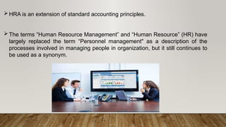 HRA is an extension of standard accounting principles.
The terms “Human Resource Management” and “Human Resource” (HR) have
largely replaced the term “Personnel management" as a description of the
processes involved in managing people in organization, but it still continues to
be used as a synonym.
 