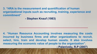 3. “HRA is the measurement and quantification of human
organizational inputs such as recruiting, training, experience and
commitment”
- Stephen Knauf (1983)
4. “Human Resource Accounting involves measuring the costs
incurred by business firms and other organizations to recruit,
select, hire, train and develop human assets. It also involves
measuring the economic value of people to the organization”.
- Palanivelu, R.P (2007)
 