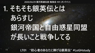 2020/04/29 銀河英雄伝説 勉強会 #01 (オンライン)
LT01　“初心者のあなたに捧げる銀英伝” #LoGHstudy11
1. そもそも銀英伝とは
　あらすじ
　銀河帝国と自由惑星同盟
　が長いこと戦争してる
 