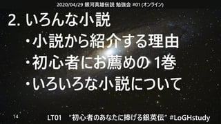 2020/04/29 銀河英雄伝説 勉強会 #01 (オンライン)
LT01　“初心者のあなたに捧げる銀英伝” #LoGHstudy14
2. いろんな小説
　・小説から紹介する理由
　・初心者にお薦めの 1巻
　・いろいろな小説について
 