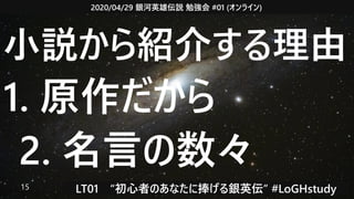 2020/04/29 銀河英雄伝説 勉強会 #01 (オンライン)
LT01　“初心者のあなたに捧げる銀英伝” #LoGHstudy15
小説から紹介する理由
1. 原作だから
2. 名言の数々
 