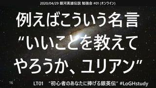 2020/04/29 銀河英雄伝説 勉強会 #01 (オンライン)
LT01　“初心者のあなたに捧げる銀英伝” #LoGHstudy16
例えばこういう名言
“いいことを教えて
やろうか、ユリアン”
 