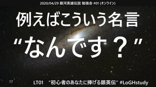 2020/04/29 銀河英雄伝説 勉強会 #01 (オンライン)
LT01　“初心者のあなたに捧げる銀英伝” #LoGHstudy17
例えばこういう名言
“なんです？”
 