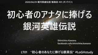 2020/04/29 銀河英雄伝説 勉強会 #01 (オンライン)
LT01　“初心者のあなたに捧げる銀英伝” #LoGHstudy2
初心者のアナタに捧げる
銀河英雄伝説
Shinichiro Kawano
facebook.com/shinichiro.kawano
 