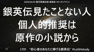 2020/04/29 銀河英雄伝説 勉強会 #01 (オンライン)
LT01　“初心者のあなたに捧げる銀英伝” #LoGHstudy23
銀英伝見たことない人
個人的推奨は
原作の小説から
 