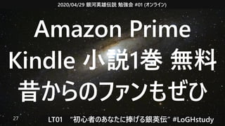 2020/04/29 銀河英雄伝説 勉強会 #01 (オンライン)
LT01　“初心者のあなたに捧げる銀英伝” #LoGHstudy27
Amazon Prime
Kindle 小説1巻 無料
昔からのファンもぜひ
 