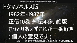 2020/04/29 銀河英雄伝説 勉強会 #01 (オンライン)
LT01　“初心者のあなたに捧げる銀英伝” #LoGHstudy29
トクマノベルス版
　1982年-1987年
　正伝10巻 外伝4巻、絶版
　もうとりあえずこれが一番好き
　( 個人の意見です )
 