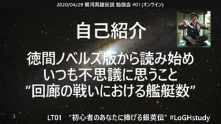2020/04/29 銀河英雄伝説 勉強会 #01 (オンライン)
LT01　“初心者のあなたに捧げる銀英伝” #LoGHstudy3
自己紹介
徳間ノベルズ版から読み始め
いつも不思議に思うこと
”回廊の戦いにおける艦艇数”
 