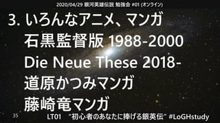 2020/04/29 銀河英雄伝説 勉強会 #01 (オンライン)
LT01　“初心者のあなたに捧げる銀英伝” #LoGHstudy35
3. いろんなアニメ、マンガ
　石黒監督版 1988-2000
　Die Neue These 2018-
　道原かつみマンガ
　藤崎竜マンガ
 