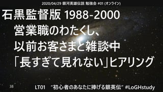 2020/04/29 銀河英雄伝説 勉強会 #01 (オンライン)
LT01　“初心者のあなたに捧げる銀英伝” #LoGHstudy38
石黒監督版 1988-2000
　営業職のわたくし、
　以前お客さまと雑談中
　「長すぎて見れない」ヒアリング
 
