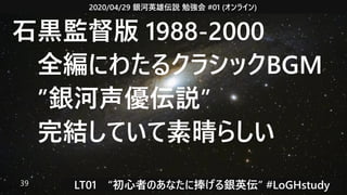 2020/04/29 銀河英雄伝説 勉強会 #01 (オンライン)
LT01　“初心者のあなたに捧げる銀英伝” #LoGHstudy39
石黒監督版 1988-2000
　全編にわたるクラシックBGM
　”銀河声優伝説”
　完結していて素晴らしい
 