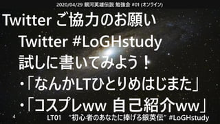 2020/04/29 銀河英雄伝説 勉強会 #01 (オンライン)
LT01　“初心者のあなたに捧げる銀英伝” #LoGHstudy4
Twitter ご協力のお願い
　Twitter #LoGHstudy
　試しに書いてみよう！
　・「なんかLTひとりめはじまた」
　・「コスプレww 自己紹介ww」
 