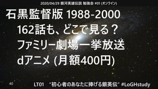 2020/04/29 銀河英雄伝説 勉強会 #01 (オンライン)
LT01　“初心者のあなたに捧げる銀英伝” #LoGHstudy40
石黒監督版 1988-2000
　162話も、どこで見る？
　ファミリー劇場一挙放送
　dアニメ (月額400円)
 