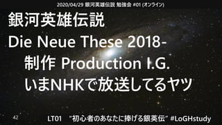 2020/04/29 銀河英雄伝説 勉強会 #01 (オンライン)
LT01　“初心者のあなたに捧げる銀英伝” #LoGHstudy42
銀河英雄伝説
Die Neue These 2018-
　制作 Production I.G.
　いまNHKで放送してるヤツ
 