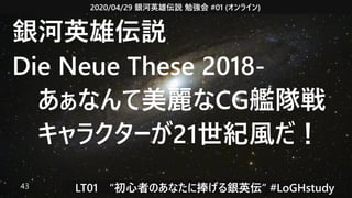 2020/04/29 銀河英雄伝説 勉強会 #01 (オンライン)
LT01　“初心者のあなたに捧げる銀英伝” #LoGHstudy43
銀河英雄伝説
Die Neue These 2018-
　あぁなんて美麗なCG艦隊戦
　キャラクターが21世紀風だ！
 