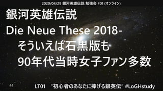2020/04/29 銀河英雄伝説 勉強会 #01 (オンライン)
LT01　“初心者のあなたに捧げる銀英伝” #LoGHstudy44
銀河英雄伝説
Die Neue These 2018-
　そういえば石黒版も
　90年代当時女子ファン多数
 