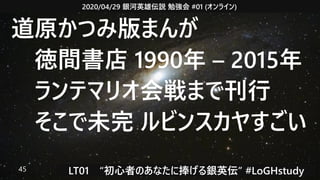2020/04/29 銀河英雄伝説 勉強会 #01 (オンライン)
LT01　“初心者のあなたに捧げる銀英伝” #LoGHstudy45
道原かつみ版まんが
　徳間書店 1990年 – 2015年
　ランテマリオ会戦まで刊行
　そこで未完 ルビンスカヤすごい
 