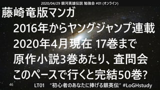 2020/04/29 銀河英雄伝説 勉強会 #01 (オンライン)
LT01　“初心者のあなたに捧げる銀英伝” #LoGHstudy46
藤崎竜版マンガ
　2016年からヤングジャンプ連載
　2020年4月現在 17巻まで
　原作小説3巻あたり、査問会
　このペースで行くと完結50巻?
 