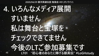 2020/04/29 銀河英雄伝説 勉強会 #01 (オンライン)
LT01　“初心者のあなたに捧げる銀英伝” #LoGHstudy48
4. いろんなメディア展開
　すいません
　私は舞台と宝塚を
　チェックできてません
　今後のLTご参加募集です
 
