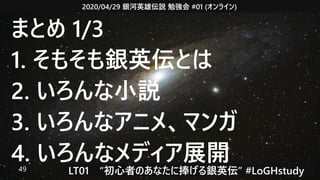 2020/04/29 銀河英雄伝説 勉強会 #01 (オンライン)
LT01　“初心者のあなたに捧げる銀英伝” #LoGHstudy49
まとめ 1/3
1. そもそも銀英伝とは
2. いろんな小説
3. いろんなアニメ、マンガ
4. いろんなメディア展開
 