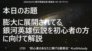 2020/04/29 銀河英雄伝説 勉強会 #01 (オンライン)
LT01　“初心者のあなたに捧げる銀英伝” #LoGHstudy5
本日のお題
膨大に展開されてる
銀河英雄伝説を初心者の方
に向けて解説
 