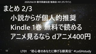2020/04/29 銀河英雄伝説 勉強会 #01 (オンライン)
LT01　“初心者のあなたに捧げる銀英伝” #LoGHstudy50
まとめ 2/3
　小説からが個人的推奨
　Kindle 1巻 無料で読める
　アニメ見るなら dアニメ400円
 