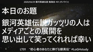 2020/04/29 銀河英雄伝説 勉強会 #01 (オンライン)
LT01　“初心者のあなたに捧げる銀英伝” #LoGHstudy6
本日のお題
銀河英雄伝説ガッツリの人は
メディアごとの展開を
思い出して笑ってくれれば幸い
 