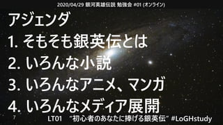 2020/04/29 銀河英雄伝説 勉強会 #01 (オンライン)
LT01　“初心者のあなたに捧げる銀英伝” #LoGHstudy7
アジェンダ
1. そもそも銀英伝とは
2. いろんな小説
3. いろんなアニメ、マンガ
4. いろんなメディア展開
 