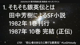 2020/04/29 銀河英雄伝説 勉強会 #01 (オンライン)
LT01　“初心者のあなたに捧げる銀英伝” #LoGHstudy8
1. そもそも銀英伝とは
　田中芳樹によるSF小説
　1982年 1巻刊行
　1987年 10巻 完結 (正伝)
 