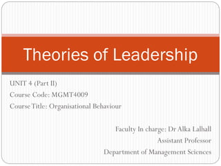 UNIT 4 (Part II)
Course Code: MGMT4009
CourseTitle: Organisational Behaviour
Faculty In charge: Dr Alka Lalhall
Assistant Professor
Department of Management Sciences
Theories of Leadership
 