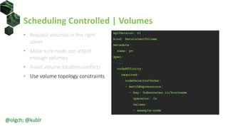 Scheduling Controlled | Volumes
• Request volumes in the right
zones
• Make sure node can attach
enough volumes
• Avoid volume location conflicts
• Use volume topology constraints
apiVersion: v1
kind: PersistentVolume
metadata:
name: pv
spec:
...
nodeAffinity:
required:
nodeSelectorTerms:
- matchExpressions:
- key: kubernetes.io/hostname
operator: In
values:
- example-node
@olgch; @kublr
 