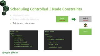 Scheduling Controlled | Node Constraints
• Host constraints
• Labels and node selectors
• Taints and tolerations
kind: Pod
spec:
tolerations:
- key: error
value: disk
operator: Equal
effect: NoExecute
tolerationSeconds: 60
kind: Node
spec:
taints:
- effect: NoSchedule
key: error
value: disk
timeAdded: null
Pod B
Node 1
tainted
Pod A
tolerate
@olgch; @kublr
 