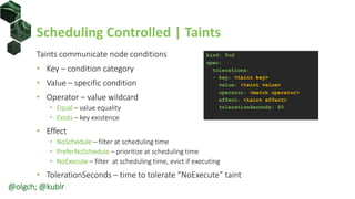 Scheduling Controlled | Taints
Taints communicate node conditions
• Key – condition category
• Value – specific condition
• Operator – value wildcard
• Equal – value equality
• Exists – key existence
• Effect
• NoSchedule – filter at scheduling time
• PreferNoSchedule – prioritize at scheduling time
• NoExecute – filter at scheduling time, evict if executing
• TolerationSeconds – time to tolerate “NoExecute” taint
kind: Pod
spec:
tolerations:
- key: <taint key>
value: <taint value>
operator: <match operator>
effect: <taint effect>
tolerationSeconds: 60
@olgch; @kublr
 