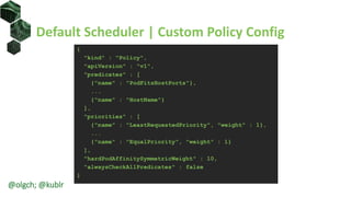 Default Scheduler | Custom Policy Config
{
"kind" : "Policy",
"apiVersion" : "v1",
"predicates" : [
{"name" : "PodFitsHostPorts"},
...
{"name" : "HostName"}
],
"priorities" : [
{"name" : "LeastRequestedPriority", "weight" : 1},
...
{"name" : "EqualPriority", "weight" : 1}
],
"hardPodAffinitySymmetricWeight" : 10,
"alwaysCheckAllPredicates" : false
}
@olgch; @kublr
 