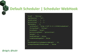 Default Scheduler | Scheduler WebHook
{
"kind" : "Policy",
"apiVersion" : "v1",
"predicates" : [...],
"priorities" : [...],
"extenders" : [{
"urlPrefix": "http://127.0.0.1:12346/scheduler",
"filterVerb": "filter",
"bindVerb": "bind",
"prioritizeVerb": "prioritize",
"weight": 5,
"enableHttps": false,
"nodeCacheCapable": false
}],
"hardPodAffinitySymmetricWeight" : 10,
"alwaysCheckAllPredicates" : false
}
@olgch; @kublr
 