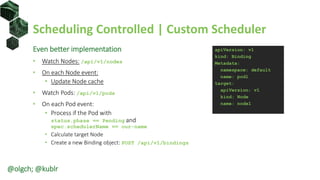 Scheduling Controlled | Custom Scheduler
Even better implementation
• Watch Nodes: /api/v1/nodes
• On each Node event:
• Update Node cache
• Watch Pods: /api/v1/pods
• On each Pod event:
• Process if the Pod with
status.phase == Pending and
spec.schedulerName == our-name
• Calculate target Node
• Create a new Binding object: POST /api/v1/bindings
apiVersion: v1
kind: Binding
Metadata:
namespace: default
name: pod1
target:
apiVersion: v1
kind: Node
name: node1
@olgch; @kublr
 