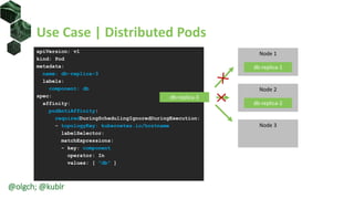 Use Case | Distributed Pods
apiVersion: v1
kind: Pod
metadata:
name: db-replica-3
labels:
component: db
spec:
affinity:
podAntiAffinity:
requiredDuringSchedulingIgnoredDuringExecution:
- topologyKey: kubernetes.io/hostname
labelSelector:
matchExpressions:
- key: component
operator: In
values: [ "db" ]
Node 2
db-replica-2
Node 1
Node 3
db-replica-1
db-replica-3
@olgch; @kublr
 