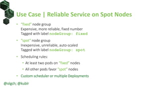 Use Case | Reliable Service on Spot Nodes
• “fixed” node group
Expensive, more reliable, fixed number
Tagged with label nodeGroup: fixed
• “spot” node group
Inexpensive, unreliable, auto-scaled
Tagged with label nodeGroup: spot
• Scheduling rules:
• At least two pods on “fixed” nodes
• All other pods favor “spot” nodes
• Custom scheduler or multiple Deployments
@olgch; @kublr
 