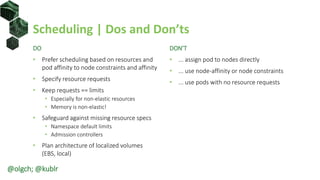 Scheduling | Dos and Don’ts
DO
• Prefer scheduling based on resources and
pod affinity to node constraints and affinity
• Specify resource requests
• Keep requests == limits
• Especially for non-elastic resources
• Memory is non-elastic!
• Safeguard against missing resource specs
• Namespace default limits
• Admission controllers
• Plan architecture of localized volumes
(EBS, local)
DON’T
• ... assign pod to nodes directly
• ... use node-affinity or node constraints
• ... use pods with no resource requests
@olgch; @kublr
 