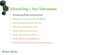 Scheduling | Key Takeaways
• Scheduling filters and priorities
• Resource requests and availability
• Inter-pod affinity/anti-affinity
• Volumes localization (AZ)
• Node labels and selectors
• Node affinity/anti-affinity
• Node taints and tolerations
• Scheduler(s) tweaking and customization
@olgch; @kublr
 