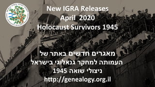 New IGRA Releases
April 2020
Holocaust Survivors 1945
‫מאגרים‬‫חדשים‬‫באתר‬‫של‬
‫העמותה‬‫למחקר‬‫גנאלוגי‬‫בישראל‬
‫שואה‬ ‫ניצולי‬1945
http://genealogy.org.il
 