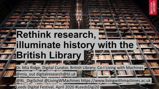 Rethink research,
illuminate history with the
British Library
Dr. Mia Ridge, Digital Curator, British Library; Co-I Living with Machines
@mia_out digitalresearch@bl.uk
@BL_DigiSchol @LivingWMachines https://www.livingwithmachines.ac.uk
Leeds Digital Festival, April 2020 #LeedsDigi20
 