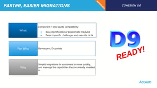 FASTER, EASIER MIGRATIONS COHESION 6.0
IM
PRO
VED
!
What
Why
For Who
Component + style guide compatibility:
● Easy identiﬁcation of problematic modules
● Detect speciﬁc challenges and override or ﬁx
Developers, Drupalists
Simplify migrations for customers to move quickly,
and leverage the capabilities they’ve already invested
in
READY!
 