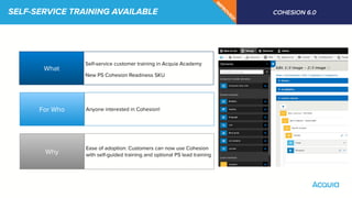 SELF-SERVICE TRAINING AVAILABLE COHESION 6.0
IM
PRO
VED
!
What
Why
For Who
Self-service customer training in Acquia Academy
New PS Cohesion Readiness SKU
Anyone interested in Cohesion!
Ease of adoption: Customers can now use Cohesion
with self-guided training and optional PS lead training
 