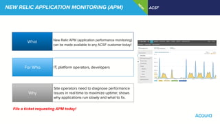 NEW RELIC APPLICATION MONITORING (APM) ACSF
N
EW
!
What
Why
For Who
New Relic APM (application performance monitoring)
can be made available to any ACSF customer today!
IT, platform operators, developers
Site operators need to diagnose performance
issues in real time to maximize uptime; shows
why applications run slowly and what to ﬁx.
File a ticket requesting APM today!
 
