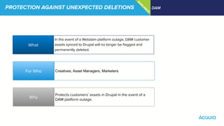 PROTECTION AGAINST UNEXPECTED DELETIONS DAM
What
Why
For Who
In the event of a Webdam platform outage, DAM customer
assets synced to Drupal will no longer be ﬂagged and
permanently deleted.
Creatives, Asset Managers, Marketers
Protects customers’ assets in Drupal in the event of a
DAM platform outage.
IM
PRO
VED
!
U
PCO
M
IN
G
AVAILABLE!
 