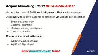 Acquia Marketing Cloud BETA AVAILABLE!
Email beta@acquia.com today!
Harness the power of AgilOne’s intelligence in Mautic drip campaigns
Utilize AgilOne to drive audience segments in Lift website personalization
– Single customer view
– Customer segments
– Machine learning intelligence
– Custom attributes
Connectors included in the beta:
– AgilOne/Mautic push/pull
– AgilOne/Lift push/pull
 