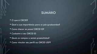 SUMÁRIO
• O que é ORCID?
• Qual a sua importância para os pós-graduandos?
• Como checar se possui ORCID ID?
• Cadastre o seu ORCID ID
• Quais os campos a serem preenchidos?
• Como vincular seu perfil ao ORCID USP?
 
